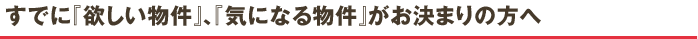 すでに『欲しい物件』、『気になる物件』がお決まりの方へ